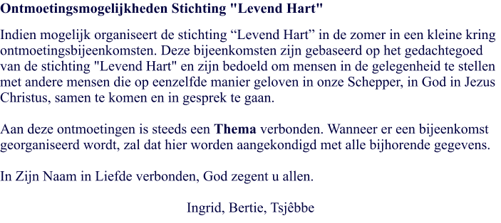 Ontmoetingsmogelijkheden Stichting "Levend Hart" Indien mogelijk organiseert de stichting “Levend Hart” in de zomer in een kleine kring ontmoetingsbijeenkomsten. Deze bijeenkomsten zijn gebaseerd op het gedachtegoed van de stichting "Levend Hart" en zijn bedoeld om mensen in de gelegenheid te stellen met andere mensen die op eenzelfde manier geloven in onze Schepper, in God in Jezus Christus, samen te komen en in gesprek te gaan.   Aan deze ontmoetingen is steeds een Thema verbonden. Wanneer er een bijeenkomst georganiseerd wordt, zal dat hier worden aangekondigd met alle bijhorende gegevens.  In Zijn Naam in Liefde verbonden, God zegent u allen.  Ingrid, Bertie, Tsjêbbe